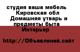 . студия ваша мебель - Кировская обл. Домашняя утварь и предметы быта » Интерьер   